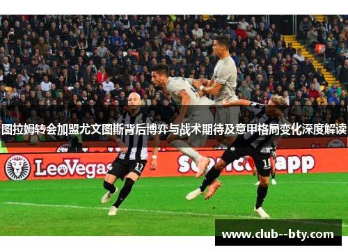 图拉姆转会加盟尤文图斯背后博弈与战术期待及意甲格局变化深度解读