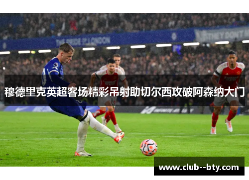 穆德里克英超客场精彩吊射助切尔西攻破阿森纳大门