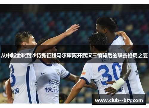 从中超金靴到沙特新征程马尔康离开武汉三镇背后的联赛格局之变